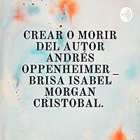 CREAR O MORIR DEL AUTOR ANDRÉS OPPENHEIMER _ BRISA ISABEL MORGAN CRISTOBAL.
